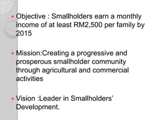  Objective : Smallholders earn a monthly
income of at least RM2,500 per family by
2015
 Mission:Creating a progressive and
prosperous smallholder community
through agricultural and commercial
activities
 Vision :Leader in Smallholders’
Development.
 
