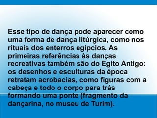 Esse tipo de dança pode aparecer como
uma forma de dança litúrgica, como nos
rituais dos enterros egípcios. As
primeiras referências às danças
recreativas também são do Egito Antigo:
os desenhos e esculturas da época
retratam acrobacias, como figuras com a
cabeça e todo o corpo para trás
formando uma ponte (fragmento da
dançarina, no museu de Turim).
 
