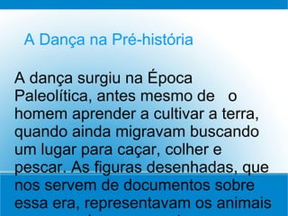 A Dança na Pré-história
A dança surgiu na Época
Paleolítica, antes mesmo de o
homem aprender a cultivar a terra,
quando ainda migravam buscando
um lugar para caçar, colher e
pescar. As figuras desenhadas, que
nos servem de documentos sobre
essa era, representavam os animais
 