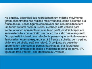 No entanto, desenhos que representam um mesmo movimento
foram encontrados nas regiões mais variadas, como a Europa e a
África do Sul. Essas figuras comprovam que a humanidade tem
um fundo cultural comum. Nelas, a cabeça está voltada para
frente, o tronco apresenta-se num falso perfil, os dois braços em
semi-extensão, com o direito um pouco mais alto que o esquerdo.
O corpo está inclinado em relação às pernas, que estão levemente
flexionadas. A perna esquerda está à frente da direita, com o pé no
chão, e o pé direito está em relevé. O conjunto do desenho
aparenta um giro com as pernas flexionadas, e a figura está
vestida com uma pele de bisão e máscara de rena ou cervo. ("A
figura de trois-Frères", em Montesquiou-Avantès).
 