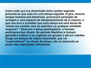 Como tudo que era desenhado tinha caráter sagrado,
presume-se que esta era uma dança sagrada. O giro, mesmo
nesses homens pré-históricos, provocava sensação de
vertigem e uma espécie de desapossamento de si mesmo, o
que nos leva a acreditar que essa dança era uma forma de
"entrar em contato com os espíritos ou qualquer entidade
'superior' ". Essa era a dança participativa: o homem
participava dos rituais. No período Neolítico o homem
aprende a cultivar e se organiza em grupos e até em cidades.
Surge um esboço de classe sacerdotal, que vai
"supervisionar" os rituais de dança, não os deixando ao
acaso das inspirações individuais.
 