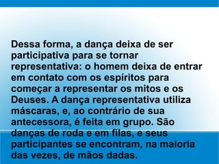Dessa forma, a dança deixa de ser
participativa para se tornar
representativa: o homem deixa de entrar
em contato com os espíritos para
começar a representar os mitos e os
Deuses. A dança representativa utiliza
máscaras, e, ao contrário de sua
antecessora, é feita em grupo. São
danças de roda e em filas, e seus
participantes se encontram, na maioria
das vezes, de mãos dadas.
 