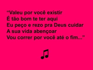“Valeu por você existir
É tão bom te ter aqui
Eu peço e rezo pra Deus cuidar
A sua vida abençoar
Vou correr por você até o fim...”
♫
 