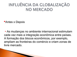 •Antes x Depois
 • As mudanças no ambiente internacional estimulam
cada vez mais a integração econômica entre países.
A formação dos blocos econômicos, por exemplo,
ampliam as fronteiras do comércio e criam zonas de
livre mercado.

 