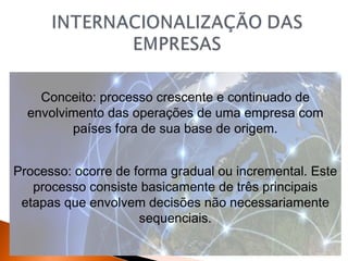 Conceito: processo crescente e continuado de
envolvimento das operações de uma empresa com
países fora de sua base de origem.
Processo: ocorre de forma gradual ou incremental. Este
processo consiste basicamente de três principais
etapas que envolvem decisões não necessariamente
sequenciais.

 