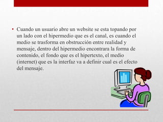 • Cuando un usuario abre un website se esta topando por
un lado con el hipermedio que es el canal, es cuando el
medio se trasforma en obstrucción entre realidad y
mensaje, dentro del hipermedio encontrara la forma de
contenido, el fondo que es el hipertexto, el medio
(internet) que es la interfaz va a definir cual es el efecto
del mensaje.

 