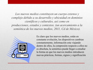Los nuevos medios constituyen un cuerpo extenso y
complejo debido a su desarrollo y ubicuidad en dominios
científicos y culturales, así como en
producciones, estados y contextos. (un acercamiento a la
semiótica de los nuevos medios, 2011, Cd de México).
Es claro que los nuevos medios, están en
constante evolución, los dispositivos cambian
constantemente, información esta viajando
dentro de ellos, la compresión respecto a ellos no
es absoluta, la semiótica puede llegar a estudiar
la forma en que los nuevos medios introducen
nuevas prácticas, formas, signos y significación

 