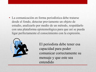 • La comunicación en forma periodística debe tratarse
desde el fondo, detectar previamente un objeto de
estudio, analizarlo por medio de un método, respaldarlo
con una plataforma epistemológica para que así se pueda
ligar perfectamente el conocimiento con la expresión.

El periodista debe tener esa
capacidad para poder
comunicar correctamente su
mensaje y que este sea
entendido

 
