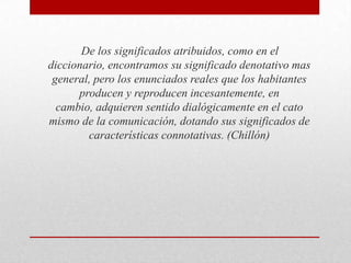 De los significados atribuidos, como en el
diccionario, encontramos su significado denotativo mas
general, pero los enunciados reales que los habitantes
producen y reproducen incesantemente, en
cambio, adquieren sentido dialógicamente en el cato
mismo de la comunicación, dotando sus significados de
características connotativas. (Chillón)

 