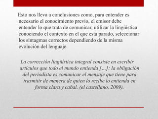 Esto nos lleva a conclusiones como, para entender es
necesario el conocimiento previo, el emisor debe
entender lo que trata de comunicar, utilizar la lingüística
conociendo el contexto en el que esta parado, seleccionar
los sintagmas correctos dependiendo de la misma
evolución del lenguaje.
La corrección lingüística integral consiste en escribir
artículos que todo el mundo entienda […]; la obligación
del periodista es comunicar el mensaje que tiene para
trasmitir de manera de quien lo recibe lo entienda en
forma clara y cabal. (el castellano, 2009).

 