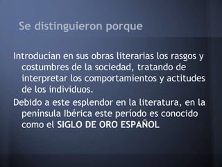 Se distinguieron porque
Introducían en sus obras literarias los rasgos y
costumbres de la sociedad, tratando de
interpretar los comportamientos y actitudes
de los individuos.
Debido a este esplendor en la literatura, en la
península Ibérica este período es conocido
como el SIGLO DE ORO ESPAÑOL