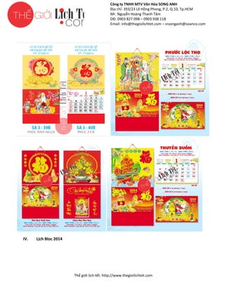 Công ty TNHH MTV Văn Hóa SONG ANH
Địa chỉ: 393/23 Lê Hồng Phong, P.2, Q.10, Tp.HCM
ng
Mr. Nguyễn Hoàng Thanh Tâm
DĐ: 0903 827 098 – 0903 938 118
Email: info@thegioilichtet.com – insonganh@soanco.com

IV.

Lịch Bloc 2014

Thế gi lịch tết: http://www.thegioilichtet.com
giới

 