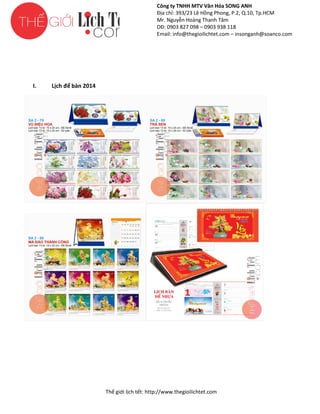 Công ty TNHH MTV Văn Hóa SONG ANH
Địa chỉ: 393/23 Lê Hồng Phong, P.2, Q.10, Tp.HCM
ng
Mr. Nguyễn Hoàng Thanh Tâm
DĐ: 0903 827 098 – 0903 938 118
Email: info@thegioilichtet.com – insonganh@soanco.com

I.

Lịch để bàn 2014

Thế gi lịch tết: http://www.thegioilichtet.com
giới

 