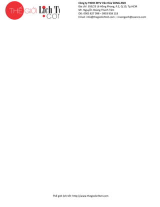 Công ty TNHH MTV Văn Hóa SONG ANH
Địa chỉ: 393/23 Lê Hồng Phong, P.2, Q.10, Tp.HCM
ng
Mr. Nguyễn Hoàng Thanh Tâm
DĐ: 0903 827 098 – 0903 938 118
Email: info@thegioilichtet.com – insonganh@soanco.com

Thế gi lịch tết: http://www.thegioilichtet.com
giới

 