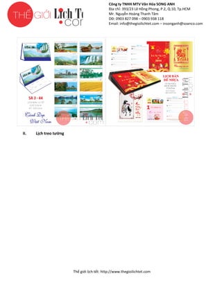 Công ty TNHH MTV Văn Hóa SONG ANH
Địa chỉ: 393/23 Lê Hồng Phong, P.2, Q.10, Tp.HCM
ng
Mr. Nguyễn Hoàng Thanh Tâm
DĐ: 0903 827 098 – 0903 938 118
Email: info@thegioilichtet.com – insonganh@soanco.com

II.

Lịch treo tường

Thế gi lịch tết: http://www.thegioilichtet.com
giới

 