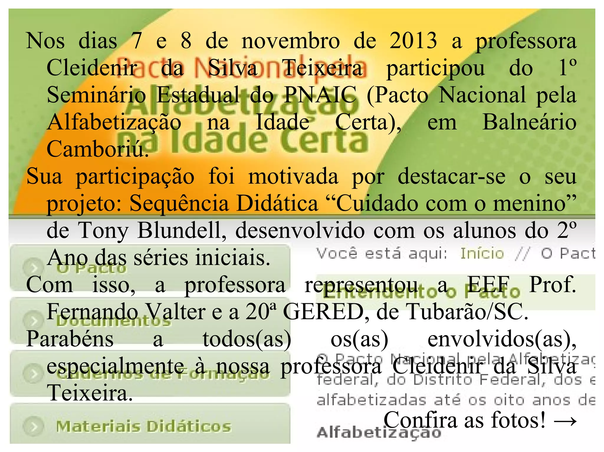 Nos dias 7 e 8 de novembro de 2013 a professora
Cleidenir da Silva Teixeira participou do 1º
Seminário Estadual do PNAIC (Pacto Nacional pela
Alfabetização na Idade Certa), em Balneário
Camboriú.
Sua participação foi motivada por destacar-se o seu
projeto: Sequência Didática “Cuidado com o menino”
de Tony Blundell, desenvolvido com os alunos do 2º
Ano das séries iniciais.
Com isso, a professora representou a EEF Prof.
Fernando Valter e a 20ª GERED, de Tubarão/SC.
Parabéns
a
todos(as)
os(as)
envolvidos(as),
especialmente à nossa professora Cleidenir da Silva
Teixeira.
Confira as fotos! →