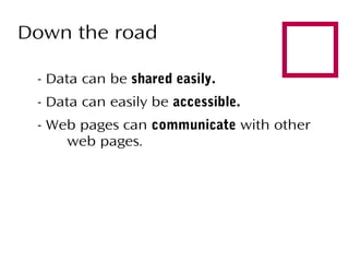 Down the road
- Data can be shared easily.
- Data can easily be accessible.



- Web pages can communicate with other
web pages.

 
