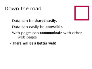 Down the road
- Data can be shared easily.
- Data can easily be accessible.



- Web pages can communicate with other
web pages.
- There will be a better web!

 