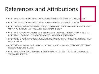 

References and Attributions
●

http://en.wikipedia.org/wiki/Semantic_Web

●

http://en.wikipedia.org/wiki/Semantics

●

●

●

●

●

http://www.webdesignerdepo
t.com/2012/12/
why-html5-is-more-semantic/

http://www.webresourcesdepo
t.com/officialhtml5-logo-is-out-get-your-badge/
http://www.html5rocks.com/en/fea
tures/se
mantics
http://www.w3.org/html/wg/wiki/ProposedDe
signPrinciples
http://html5doctor.com/lets-talk-aboutsemantics/

 