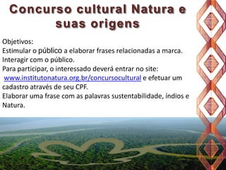 Concurso cultural Natura e
suas origens
Objetivos:
Estimular o público a elaborar frases relacionadas a marca.
Interagir com o público.
Para participar, o interessado deverá entrar no site:
www.institutonatura.org.br/concursocultural e efetuar um
cadastro através de seu CPF.
Elaborar uma frase com as palavras sustentabilidade, índios e
Natura.

 