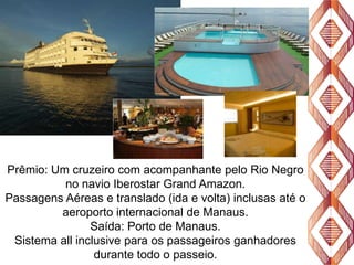 Prêmio: Um cruzeiro com acompanhante pelo Rio Negro
no navio Iberostar Grand Amazon.
Passagens Aéreas e translado (ida e volta) inclusas até o
aeroporto internacional de Manaus.
Saída: Porto de Manaus.
Sistema all inclusive para os passageiros ganhadores
durante todo o passeio.

 