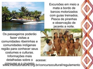 Excursões em meio a
mata a bordo de
barcos motorizados
com guias treinados.
Pesca de piranhas
e observação de
jacarés a noite.
Os passageiros poderão
fazer visitas a
comunidades ribeirinhas e
comunidades indígenas
região para conhecer seus
costumes e culturas.
Informações mais
detalhadas sobre o acesse:
concurso e o cruzeiro
www.institutonatura.org.br/concursocultural/regulamento

 