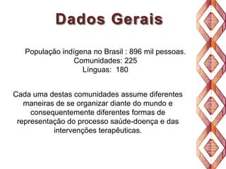 Dados Gerais
População indígena no Brasil : 896 mil pessoas.
Comunidades: 225
Línguas: 180
Cada uma destas comunidades assume diferentes
maneiras de se organizar diante do mundo e
consequentemente diferentes formas de
representação do processo saúde-doença e das
intervenções terapêuticas.

 