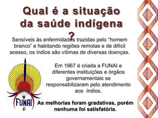 Qual é a situação
da saúde indígena
?
Sensíveis às enfermidades trazidas pelo “homem
branco” e habitando regiões remotas e de difícil
acesso, os índios são vítimas de diversas doenças.
Em 1967 é criada a FUNAI e
diferentes instituições e órgãos
governamentais se
responsabilizaram pelo atendimento
aos índios.
As melhorias foram gradativas, porém
nenhuma foi satisfatória.

 