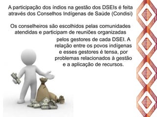 A participação dos índios na gestão dos DSEIs é feita
através dos Conselhos Indígenas de Saúde (Condisi)
Os conselheiros são escolhidos pelas comunidades
atendidas e participam de reuniões organizadas
pelos gestores de cada DSEI. A
relação entre os povos indígenas
e esses gestores é tensa, por
problemas relacionados à gestão
e a aplicação de recursos.

 