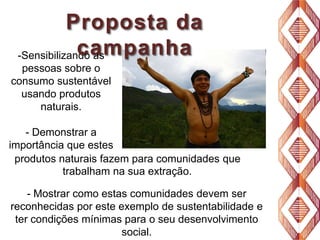 Proposta da
campanha
-Sensibilizando as
pessoas sobre o
consumo sustentável
usando produtos
naturais.
- Demonstrar a
importância que estes
produtos naturais fazem para comunidades que
trabalham na sua extração.
- Mostrar como estas comunidades devem ser
reconhecidas por este exemplo de sustentabilidade e
ter condições mínimas para o seu desenvolvimento
social.

 