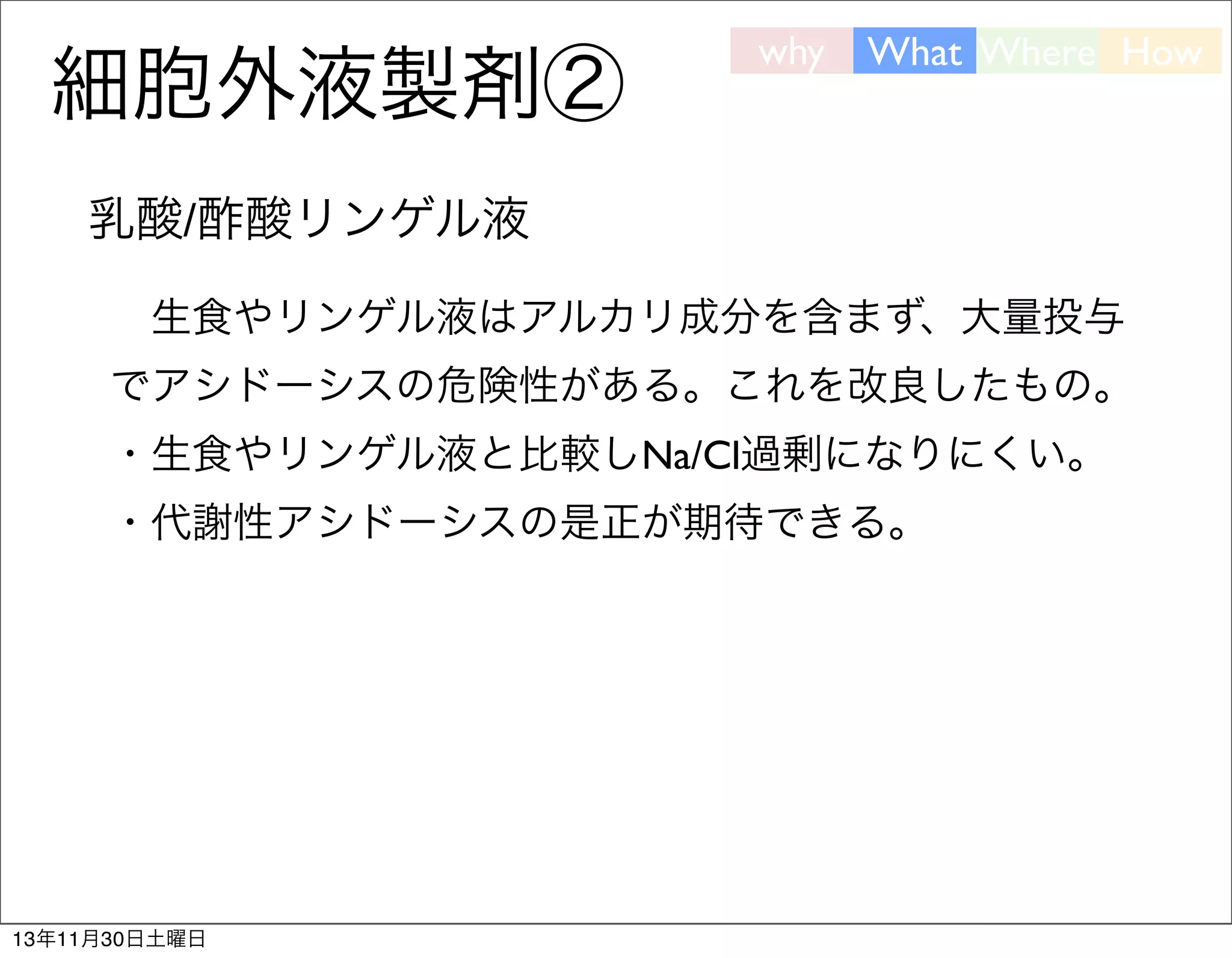 細胞外液製剤②

why

What Where How

乳酸/酢酸リンゲル液
 生食やリンゲル液はアルカリ成分を含まず、大量投与
でアシドーシスの危険性がある。これを改良したもの。
・生食やリンゲル液と比較しNa/Cl過剰になりにくい。
・代謝性アシドーシスの是正が期待できる。

13年11月30日土曜日

 