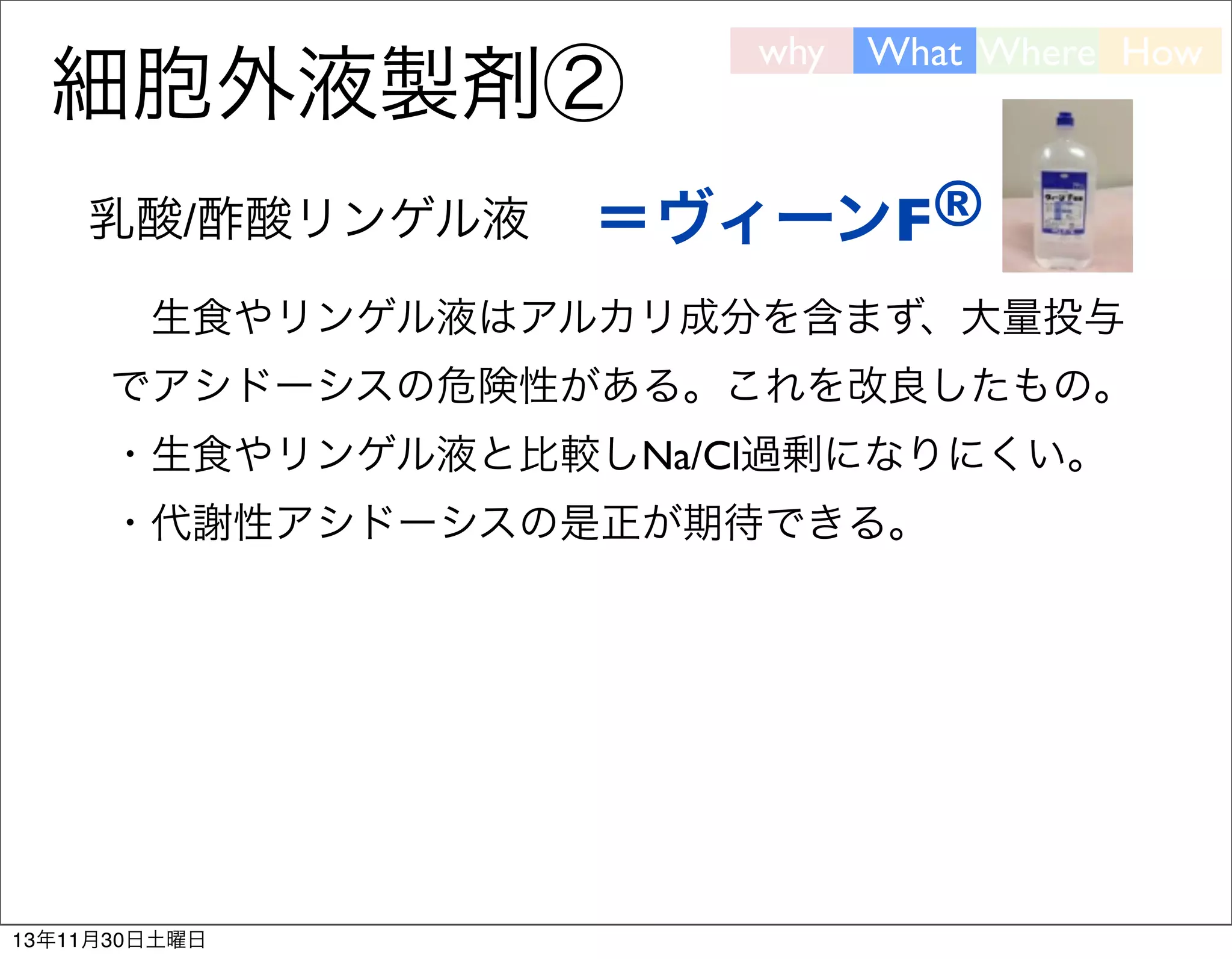 細胞外液製剤②
乳酸/酢酸リンゲル液

why

What Where How

＝ヴィーンF®

 生食やリンゲル液はアルカリ成分を含まず、大量投与
でアシドーシスの危険性がある。これを改良したもの。
・生食やリンゲル液と比較しNa/Cl過剰になりにくい。
・代謝性アシドーシスの是正が期待できる。

13年11月30日土曜日

 