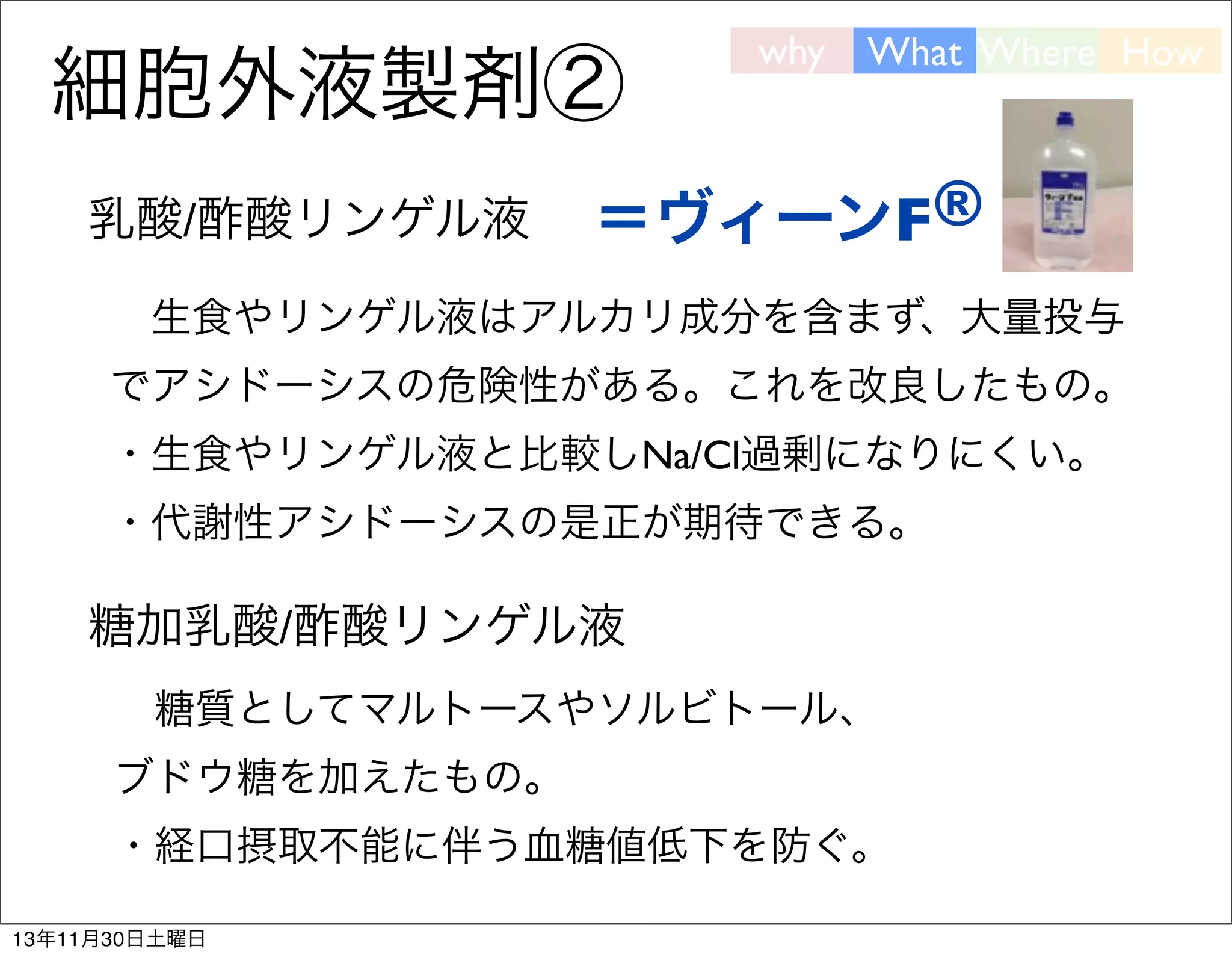 細胞外液製剤②
乳酸/酢酸リンゲル液

why

What Where How

＝ヴィーンF®

 生食やリンゲル液はアルカリ成分を含まず、大量投与
でアシドーシスの危険性がある。これを改良したもの。
・生食やリンゲル液と比較しNa/Cl過剰になりにくい。
・代謝性アシドーシスの是正が期待できる。

糖加乳酸/酢酸リンゲル液 
 糖質としてマルトースやソルビトール、
ブドウ糖を加えたもの。
・経口摂取不能に伴う血糖値低下を防ぐ。
13年11月30日土曜日

 
