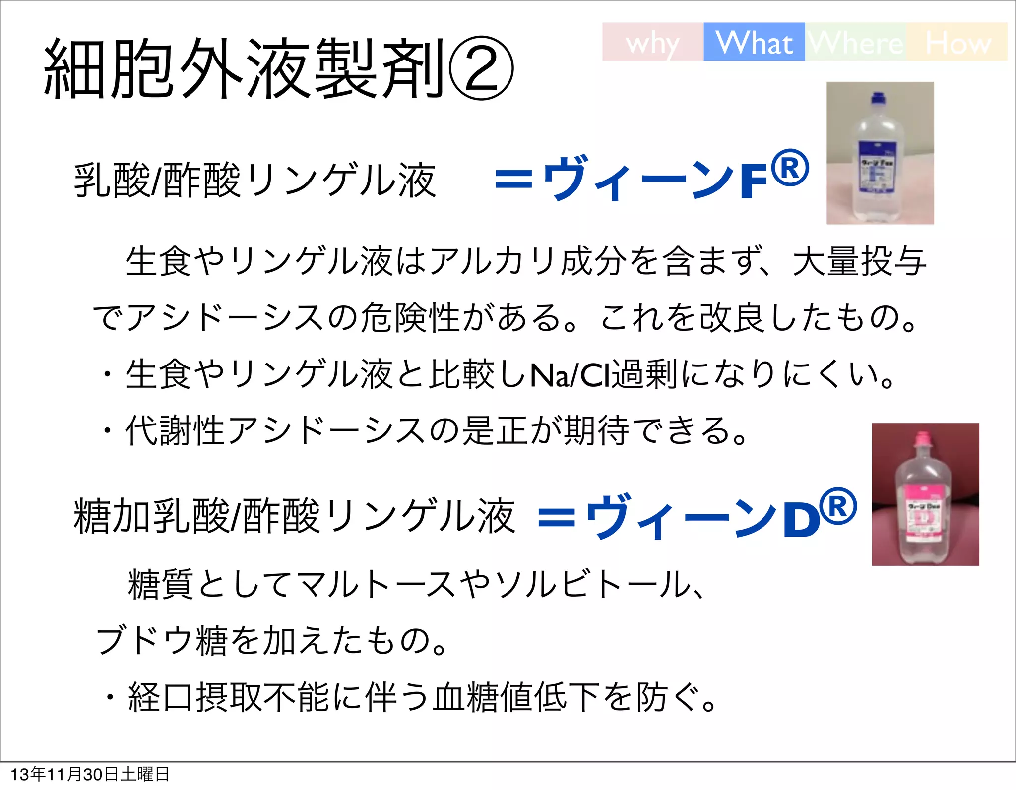細胞外液製剤②
乳酸/酢酸リンゲル液

why

What Where How

＝ヴィーンF®

 生食やリンゲル液はアルカリ成分を含まず、大量投与
でアシドーシスの危険性がある。これを改良したもの。
・生食やリンゲル液と比較しNa/Cl過剰になりにくい。
・代謝性アシドーシスの是正が期待できる。

糖加乳酸/酢酸リンゲル液 
＝ヴィーンD®
 糖質としてマルトースやソルビトール、
ブドウ糖を加えたもの。
・経口摂取不能に伴う血糖値低下を防ぐ。
13年11月30日土曜日

 