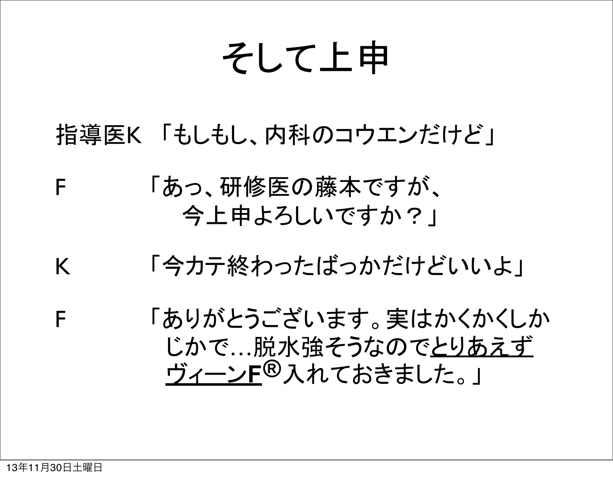 そして上申
指導医K	
 「もしもし、内科のコウエンだけど」
F	
	
 	
 　「あっ、研修医の藤本ですが、
　　　　　　　　今上申よろしいですか？」
K	
	
 	
 　「今カテ終わったばっかだけどいいよ」
F	
	
 	
 　「ありがとうございます。実はかくかくしか
　　　　　　　じかで…脱水強そうなのでとりあえず
　　　　　　　ヴィーンF ® 入れておきました。」

13年11月30日土曜日

 