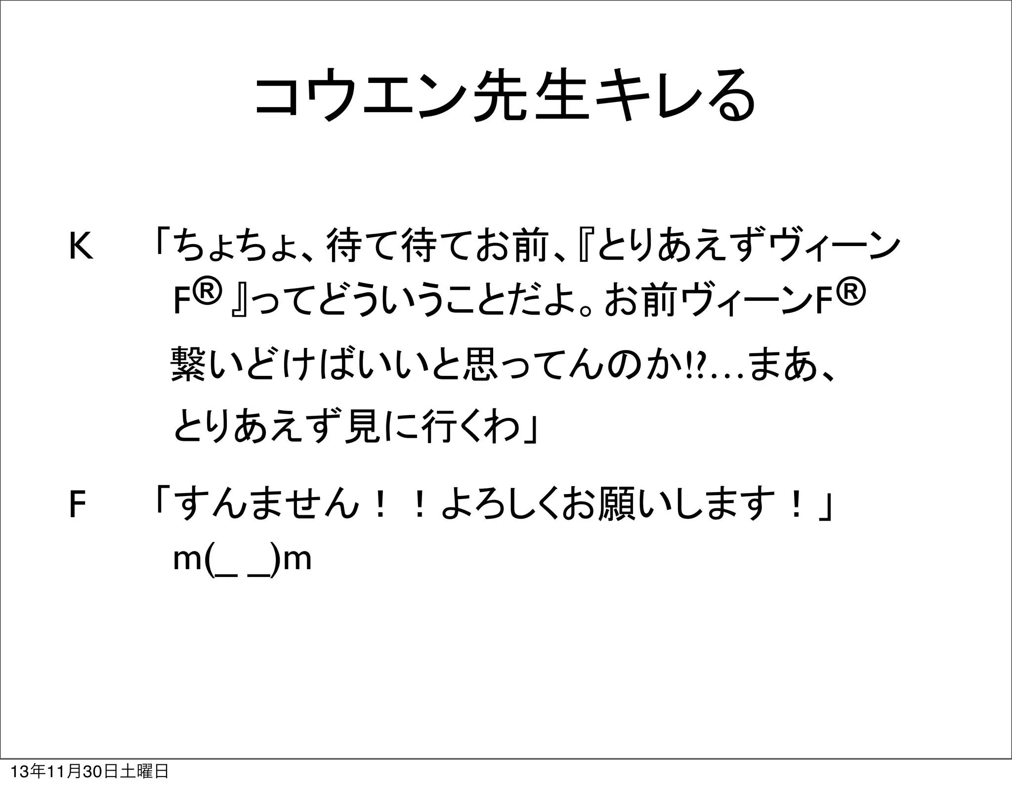 コウエン先生キレる
K	
	
 「ちょちょ、待て待てお前、『とりあえずヴィーン
®
®
　　　　F 』ってどういうことだよ。お前ヴィーンF 
   繋いどけばいいと思ってんのか!?…まあ、
　　　　とりあえず見に行くわ」
F	
	
 「すんません！！よろしくお願いします！」　
　　　　m(_ _)m

13年11月30日土曜日

 