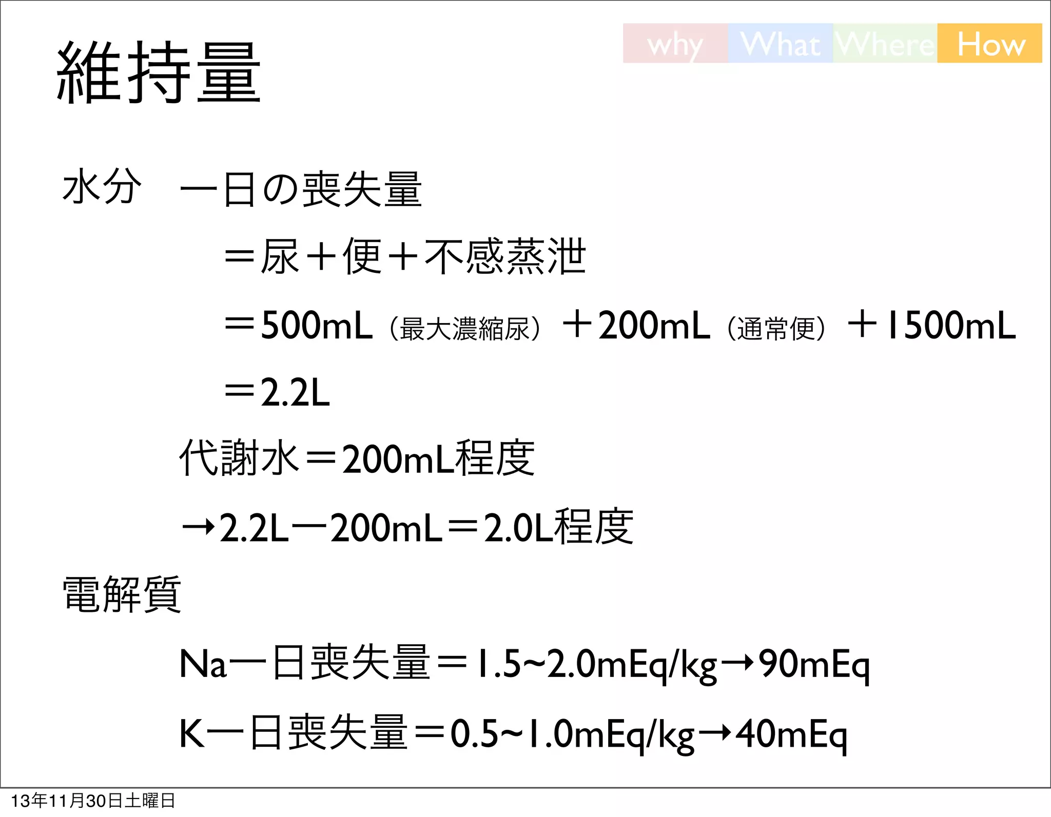 維持量

why

What Where How

水分 一日の喪失量
 ＝尿＋便＋不感蒸泄
 ＝500mL（最大濃縮尿）＋200mL（通常便）＋1500mL
 ＝2.2L
代謝水＝200mL程度
→2.2Lー200mL＝2.0L程度
電解質
Na一日喪失量＝1.5~2.0mEq/kg→90mEq
K一日喪失量＝0.5~1.0mEq/kg→40mEq
13年11月30日土曜日

 