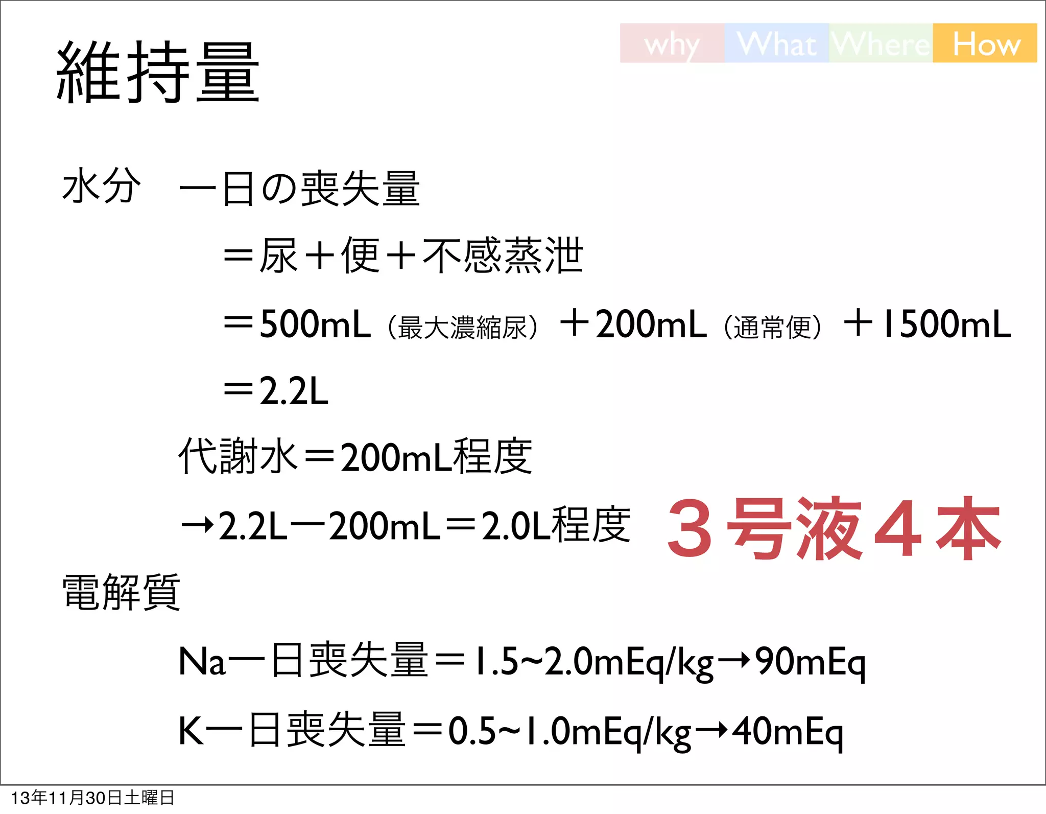 維持量

why

What Where How

水分 一日の喪失量
 ＝尿＋便＋不感蒸泄
 ＝500mL（最大濃縮尿）＋200mL（通常便）＋1500mL
 ＝2.2L
代謝水＝200mL程度
→2.2Lー200mL＝2.0L程度

３号液４本

電解質
Na一日喪失量＝1.5~2.0mEq/kg→90mEq
K一日喪失量＝0.5~1.0mEq/kg→40mEq
13年11月30日土曜日

 