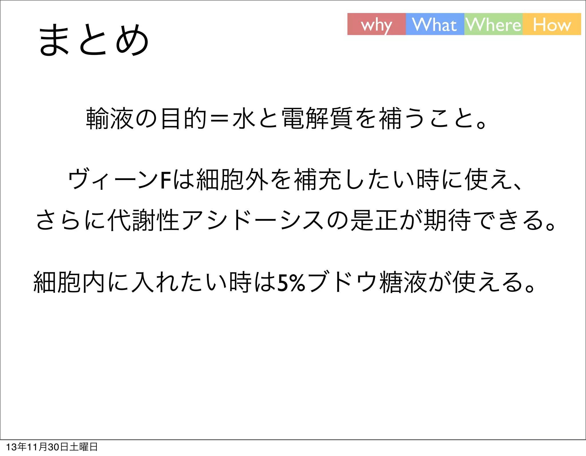 まとめ

why What Where How

輸液の目的＝水と電解質を補うこと。
ヴィーンFは細胞外を補充したい時に使え、
さらに代謝性アシドーシスの是正が期待できる。
細胞内に入れたい時は5%ブドウ糖液が使える。

13年11月30日土曜日

 