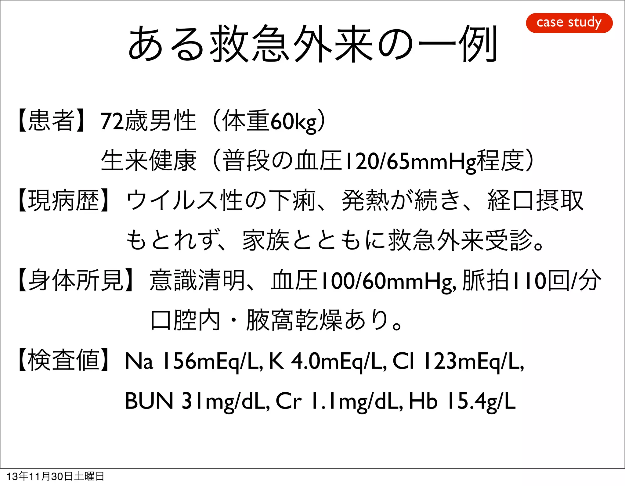 ある救急外来の一例

case study

【患者】72歳男性（体重60kg）
    生来健康（普段の血圧120/65mmHg程度）
【現病歴】ウイルス性の下痢、発熱が続き、経口摂取
     もとれず、家族とともに救急外来受診。
【身体所見】意識清明、血圧100/60mmHg, 脈拍110回/分
      口腔内・腋窩乾燥あり。
【検査値】Na 156mEq/L, K 4.0mEq/L, Cl 123mEq/L,
     BUN 31mg/dL, Cr 1.1mg/dL, Hb 15.4g/L
13年11月30日土曜日

 