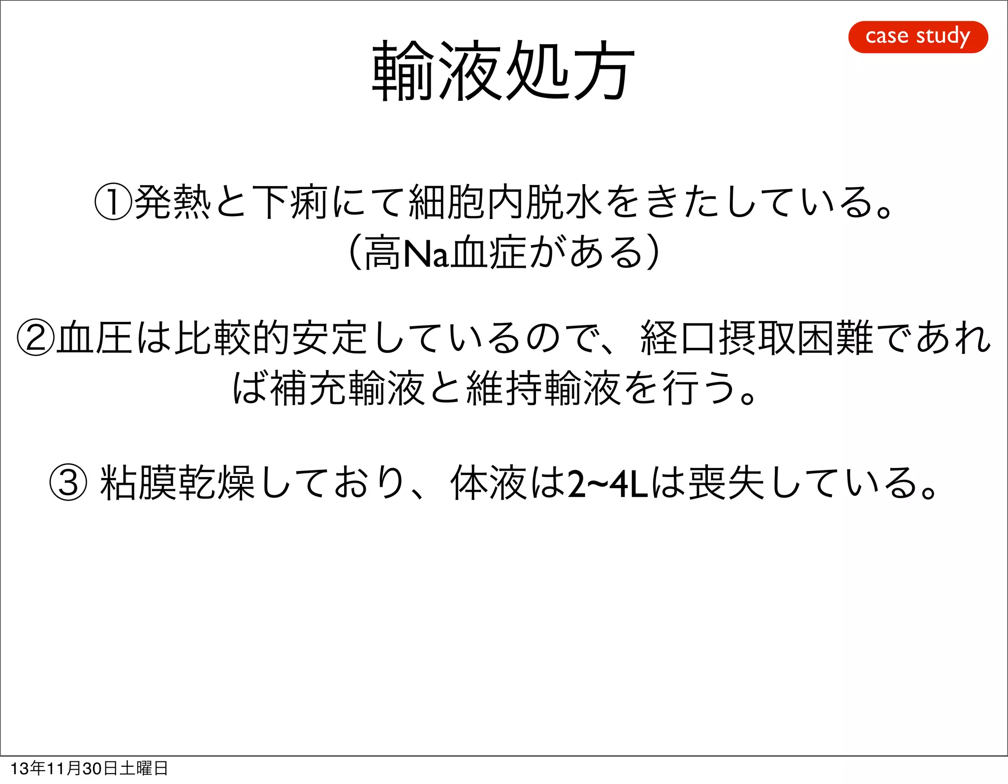 輸液処方

case study

①発熱と下痢にて細胞内脱水をきたしている。
（高Na血症がある）
②血圧は比較的安定しているので、経口摂取困難であれ
ば補充輸液と維持輸液を行う。
③ 粘膜乾燥しており、体液は2~4Lは喪失している。

13年11月30日土曜日

 