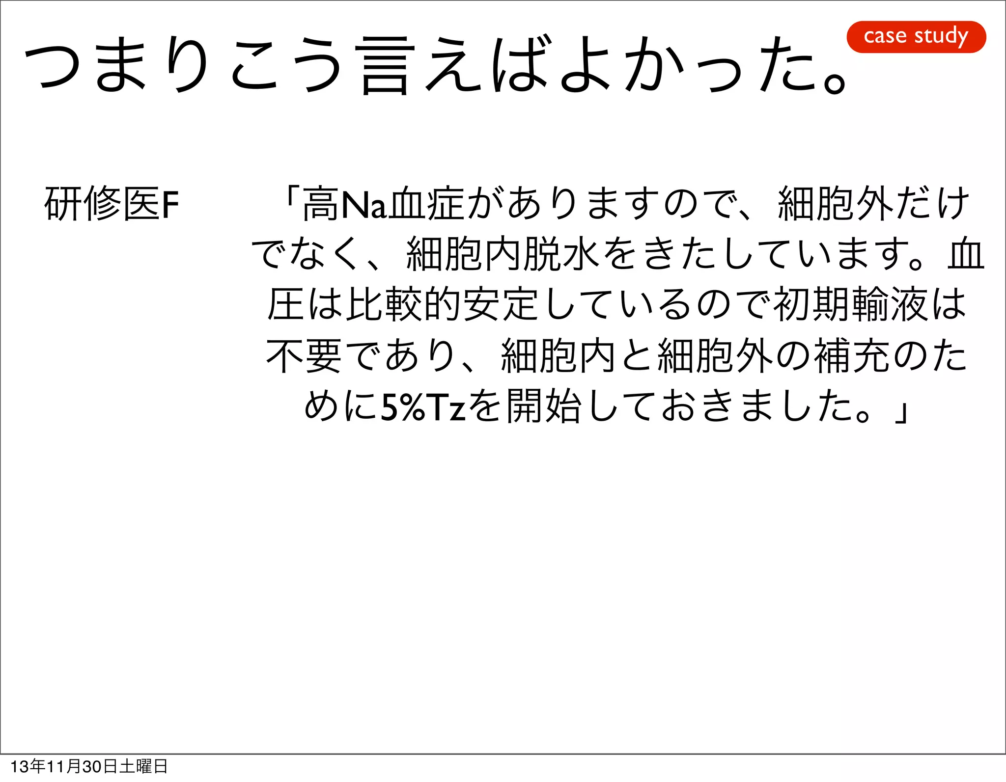 case study

つまりこう言えばよかった。
研修医F

13年11月30日土曜日

「高Na血症がありますので、細胞外だけ
でなく、細胞内脱水をきたしています。血
圧は比較的安定しているので初期輸液は
不要であり、細胞内と細胞外の補充のた
めに5%Tzを開始しておきました。」

 