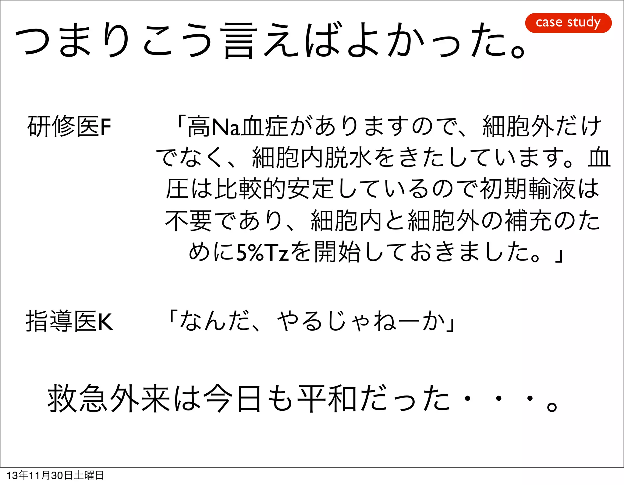 case study

つまりこう言えばよかった。
研修医F

「高Na血症がありますので、細胞外だけ
でなく、細胞内脱水をきたしています。血
圧は比較的安定しているので初期輸液は
不要であり、細胞内と細胞外の補充のた
めに5%Tzを開始しておきました。」

指導医K

「なんだ、やるじゃねーか」

救急外来は今日も平和だった・・・。
13年11月30日土曜日

 