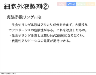 細胞外液製剤②

why

What Where How

乳酸/酢酸リンゲル液
 生食やリンゲル液はアルカリ成分を含まず、大量投与
でアシドーシスの危険性がある。これを改良したもの。
・生食やリンゲル液と比較しNa/Cl過剰になりにくい。
・代謝性アシドーシスの是正が期待できる。

13年11月30日土曜日

 
