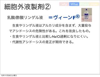 細胞外液製剤②
乳酸/酢酸リンゲル液

why

What Where How

＝ヴィーンF®

 生食やリンゲル液はアルカリ成分を含まず、大量投与
でアシドーシスの危険性がある。これを改良したもの。
・生食やリンゲル液と比較しNa/Cl過剰になりにくい。
・代謝性アシドーシスの是正が期待できる。

13年11月30日土曜日

 