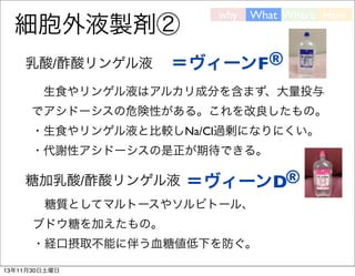 細胞外液製剤②
乳酸/酢酸リンゲル液

why

What Where How

＝ヴィーンF®

 生食やリンゲル液はアルカリ成分を含まず、大量投与
でアシドーシスの危険性がある。これを改良したもの。
・生食やリンゲル液と比較しNa/Cl過剰になりにくい。
・代謝性アシドーシスの是正が期待できる。

糖加乳酸/酢酸リンゲル液 
＝ヴィーンD®
 糖質としてマルトースやソルビトール、
ブドウ糖を加えたもの。
・経口摂取不能に伴う血糖値低下を防ぐ。
13年11月30日土曜日

 