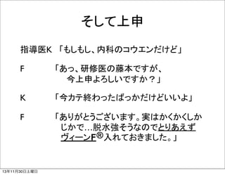 そして上申
指導医K	
 「もしもし、内科のコウエンだけど」
F	
	
 	
 　「あっ、研修医の藤本ですが、
　　　　　　　　今上申よろしいですか？」
K	
	
 	
 　「今カテ終わったばっかだけどいいよ」
F	
	
 	
 　「ありがとうございます。実はかくかくしか
　　　　　　　じかで…脱水強そうなのでとりあえず
　　　　　　　ヴィーンF ® 入れておきました。」

13年11月30日土曜日

 