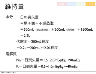 維持量

why

What Where How

水分 一日の喪失量
 ＝尿＋便＋不感蒸泄
 ＝500mL（最大濃縮尿）＋200mL（通常便）＋1500mL
 ＝2.2L
代謝水＝200mL程度
→2.2Lー200mL＝2.0L程度
電解質
Na一日喪失量＝1.5~2.0mEq/kg→90mEq
K一日喪失量＝0.5~1.0mEq/kg→40mEq
13年11月30日土曜日

 