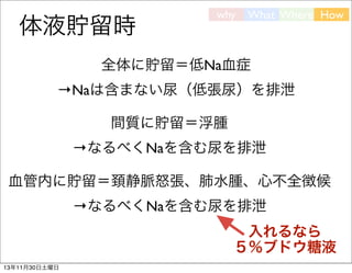 体液貯留時

why

What Where How

全体に貯留＝低Na血症
→Naは含まない尿（低張尿）を排泄
間質に貯留＝浮腫
→なるべくNaを含む尿を排泄
血管内に貯留＝頚静脈怒張、肺水腫、心不全徴候
→なるべくNaを含む尿を排泄
入れるなら
５％ブドウ糖液
13年11月30日土曜日

 