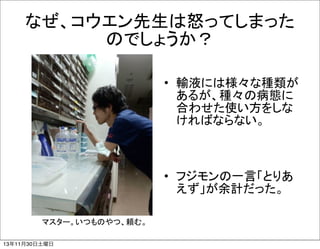 なぜ、コウエン先生は怒ってしまった
のでしょうか？
• 輸液には様々な種類が
あるが、種々の病態に
合わせた使い方をしな
ければならない。

• フジモンの一言「とりあ
えず」が余計だった。
マスター。いつものやつ、頼む。
13年11月30日土曜日

 
